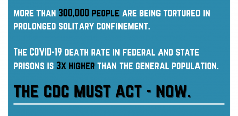 Graphic reading: More than 300,000 people are being tortured in prolonged solitary confinement. The COVID-19 death rate in federal and state prisons is 3x higher than the general population. The CDC must act – now.